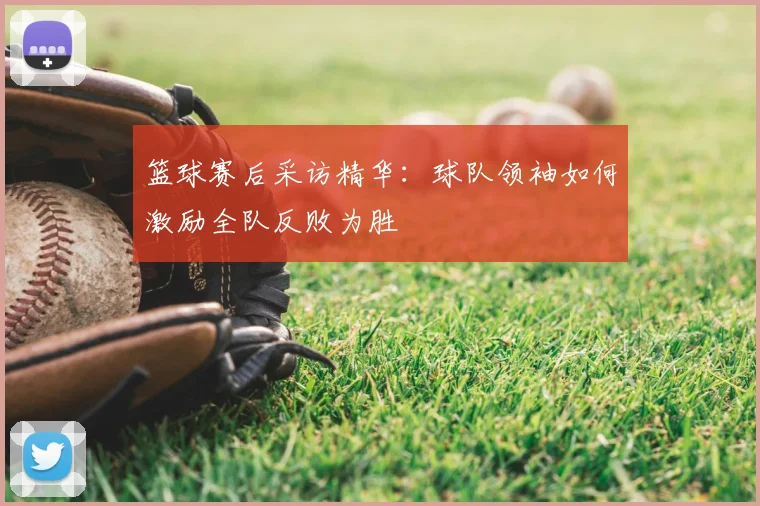 篮球赛后采访精华:球队领袖如何激励全队反败为胜
