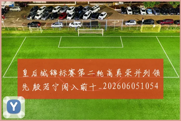 皇后城锦标赛第二轮高真荣并列领先 殷若宁闯入前十_20260605105440