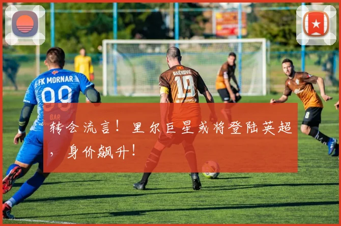 转会流言!里尔巨星或将登陆英超,身价飙升!