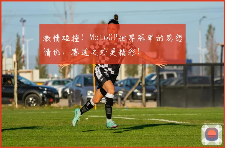 激情碰撞!MotoGP世界冠军的恩怨情仇,赛道之外更精彩!