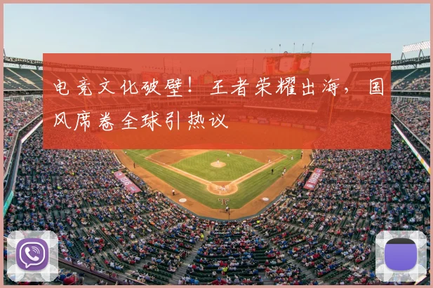 电竞文化破壁！王者荣耀出海，国风席卷全球引热议