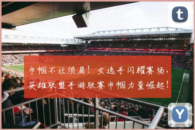 巾帼不让须眉!女选手闪耀赛场,英雄联盟手游联赛巾帼力量崛起!