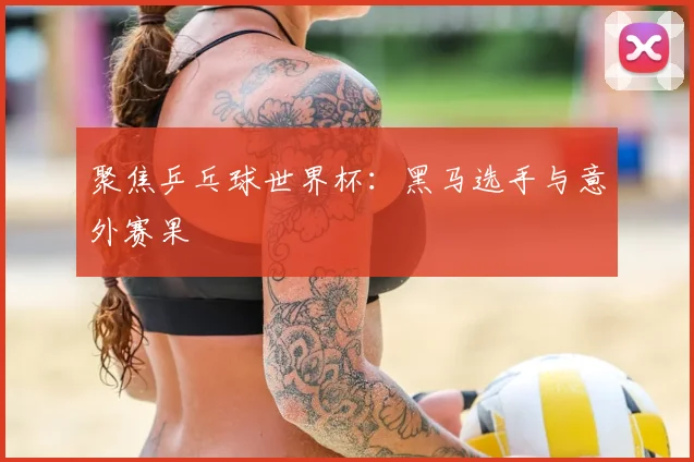 聚焦乒乓球世界杯:黑马选手与意外赛果