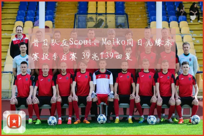 昔日队友Scout、Meiko同日无缘本赛段季后赛 39亮139回复