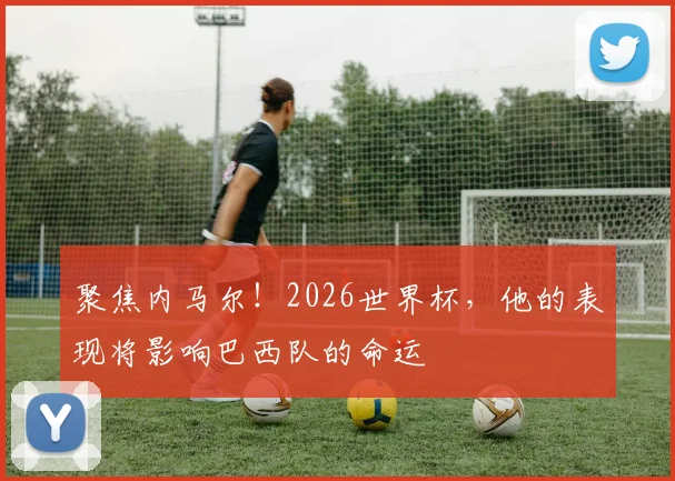 聚焦内马尔!2026世界杯,他的表现将影响巴西队的命运