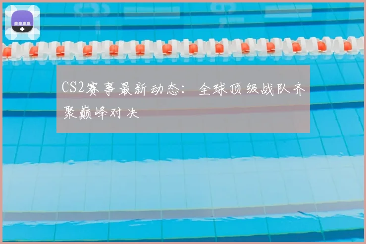 CS2赛事最新动态:全球顶级战队齐聚巅峰对决