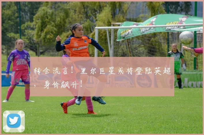 转会流言!里尔巨星或将登陆英超,身价飙升!