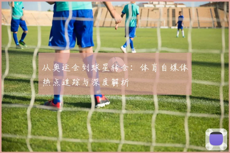 从奥运会到球星转会:体育自媒体热点追踪与深度解析