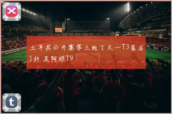土耳其公开赛第三轮丁文一T3落后1杆 吴阿顺T9