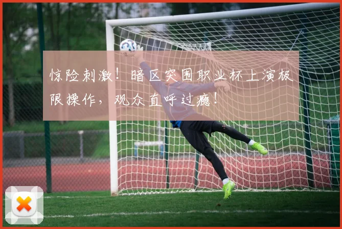 惊险刺激!暗区突围职业杯上演极限操作,观众直呼过瘾!
