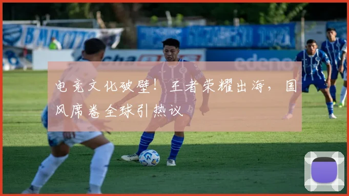 电竞文化破壁!王者荣耀出海,国风席卷全球引热议
