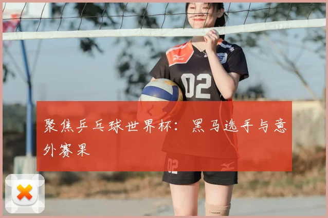 聚焦乒乓球世界杯:黑马选手与意外赛果