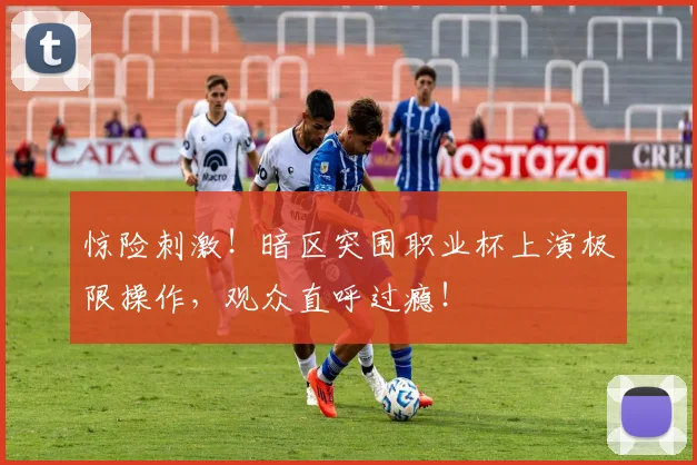 惊险刺激!暗区突围职业杯上演极限操作,观众直呼过瘾!