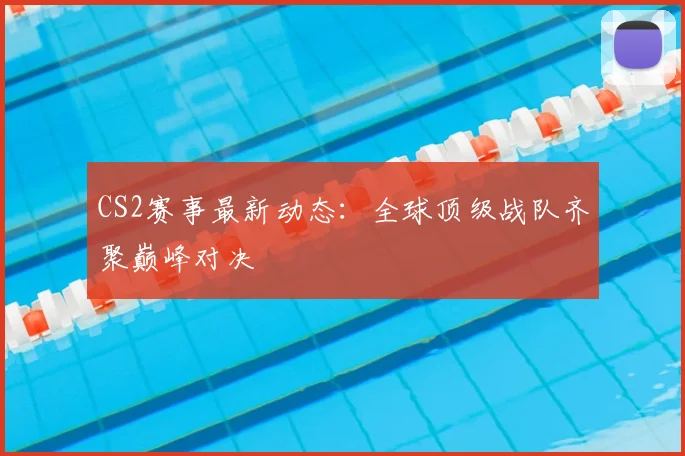CS2赛事最新动态:全球顶级战队齐聚巅峰对决