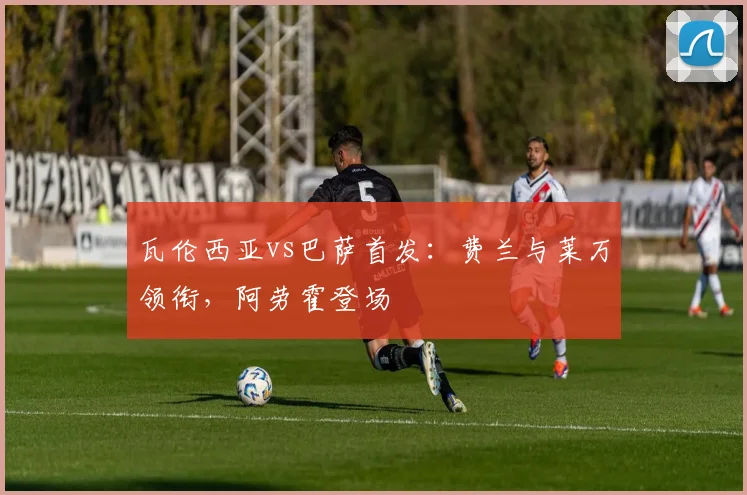 瓦伦西亚vs巴萨首发:费兰与莱万领衔,阿劳霍登场