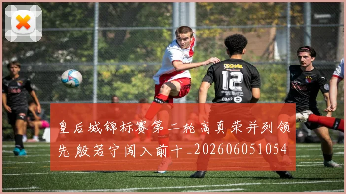 皇后城锦标赛第二轮高真荣并列领先 殷若宁闯入前十_20260605105440